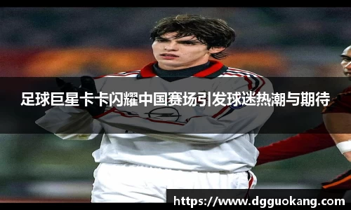 足球巨星卡卡闪耀中国赛场引发球迷热潮与期待